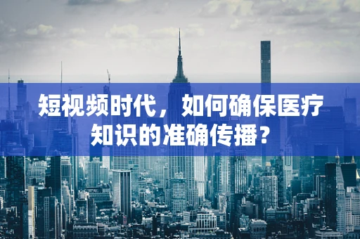 短视频时代，如何确保医疗知识的准确传播？
