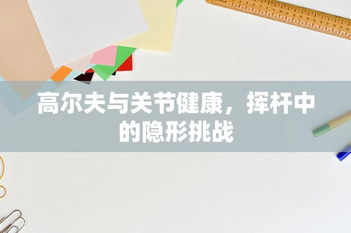 高尔夫与关节健康，挥杆中的隐形挑战