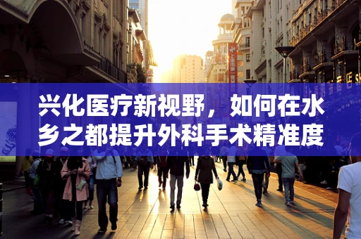 兴化医疗新视野，如何在水乡之都提升外科手术精准度？