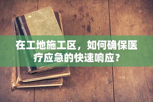 在工地施工区，如何确保医疗应急的快速响应？