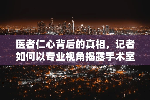 医者仁心背后的真相，记者如何以专业视角揭露手术室的不为人知？