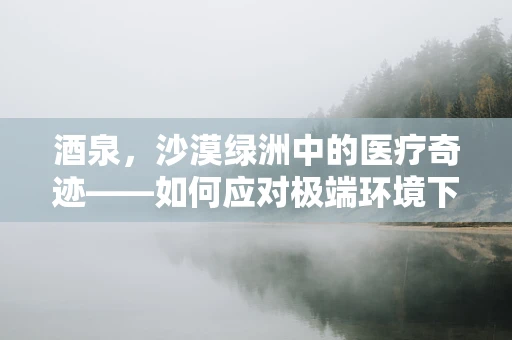 酒泉，沙漠绿洲中的医疗奇迹——如何应对极端环境下外科手术的挑战？