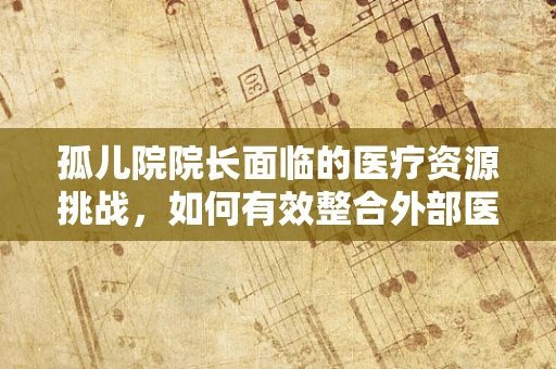 孤儿院院长面临的医疗资源挑战，如何有效整合外部医疗资源？