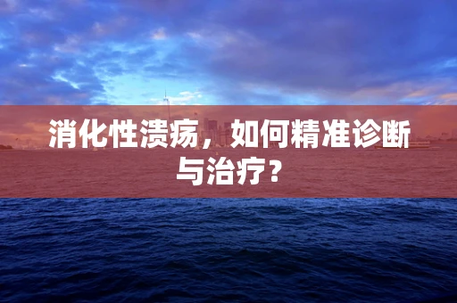 消化性溃疡，如何精准诊断与治疗？