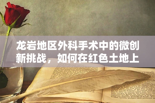 龙岩地区外科手术中的微创新挑战，如何在红色土地上精准施策？