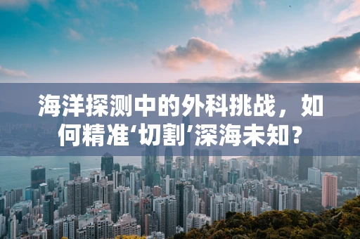 海洋探测中的外科挑战，如何精准‘切割’深海未知？