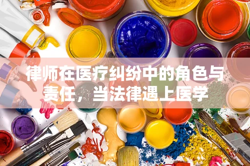 律师在医疗纠纷中的角色与责任，当法律遇上医学