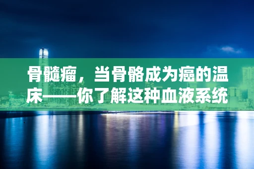 骨髓瘤，当骨骼成为癌的温床——你了解这种血液系统肿瘤吗？