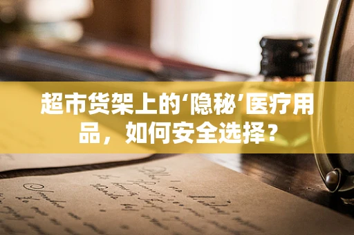 超市货架上的‘隐秘’医疗用品，如何安全选择？