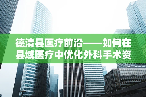 德清县医疗前沿——如何在县域医疗中优化外科手术资源分配？