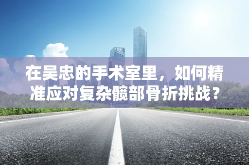 在吴忠的手术室里，如何精准应对复杂髋部骨折挑战？