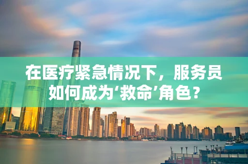 在医疗紧急情况下，服务员如何成为‘救命’角色？