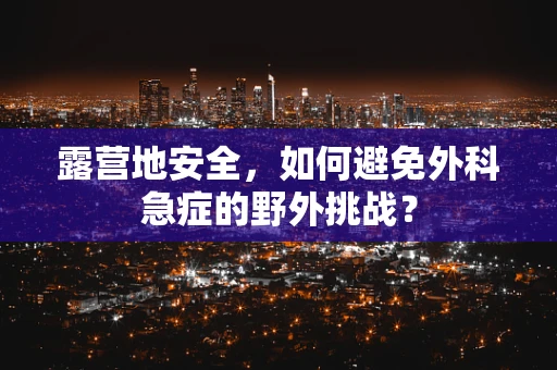 露营地安全，如何避免外科急症的野外挑战？