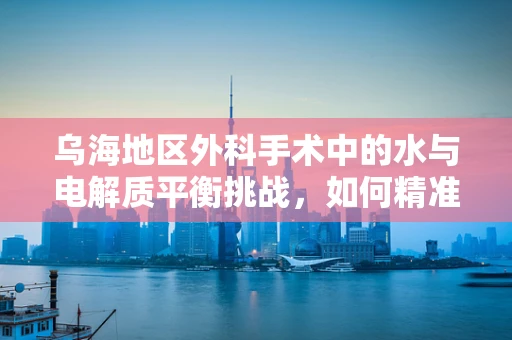乌海地区外科手术中的水与电解质平衡挑战，如何精准应对？