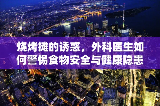 烧烤摊的诱惑，外科医生如何警惕食物安全与健康隐患？