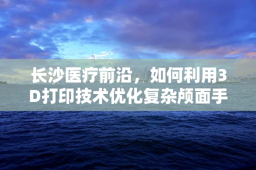 长沙医疗前沿，如何利用3D打印技术优化复杂颅面手术规划？
