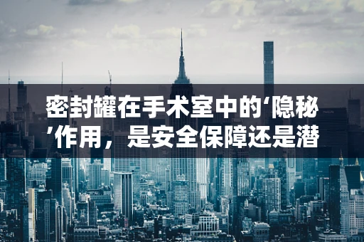密封罐在手术室中的‘隐秘’作用，是安全保障还是潜在风险？