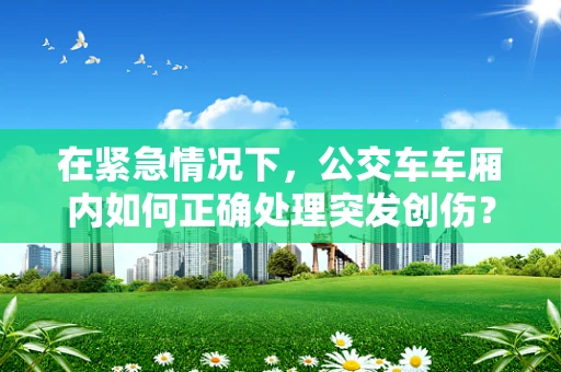 在紧急情况下，公交车车厢内如何正确处理突发创伤？