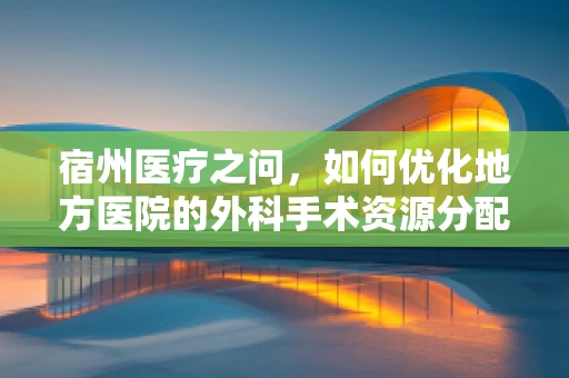 宿州医疗之问，如何优化地方医院的外科手术资源分配？