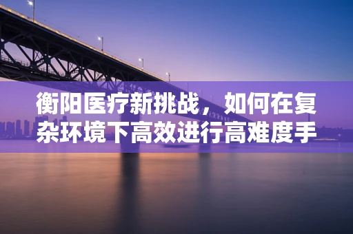 衡阳医疗新挑战，如何在复杂环境下高效进行高难度手术？