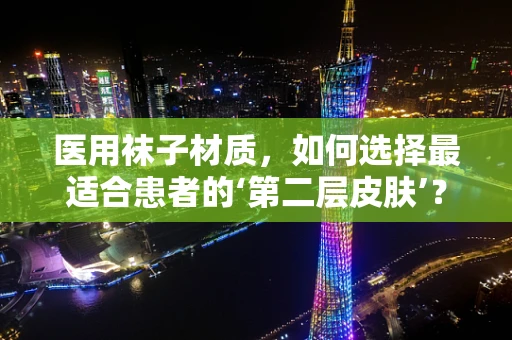 医用袜子材质，如何选择最适合患者的‘第二层皮肤’？