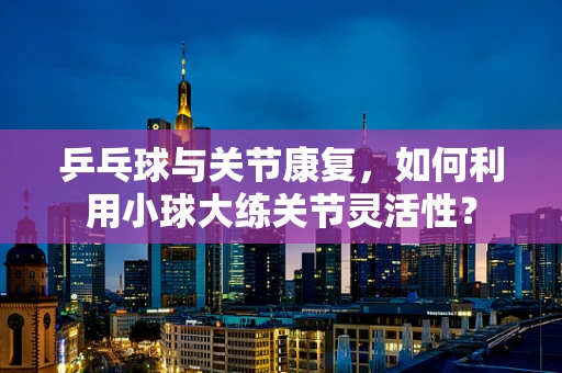 乒乓球与关节康复，如何利用小球大练关节灵活性？