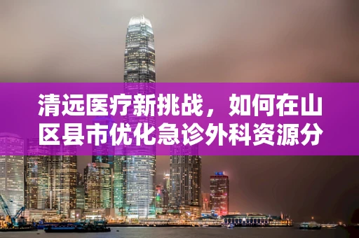 清远医疗新挑战，如何在山区县市优化急诊外科资源分配？