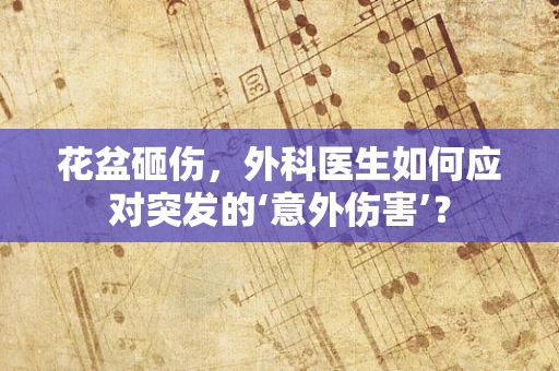 花盆砸伤，外科医生如何应对突发的‘意外伤害’？