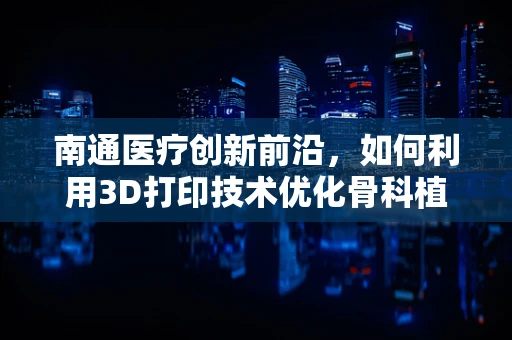 南通医疗创新前沿，如何利用3D打印技术优化骨科植入物个性化设计？