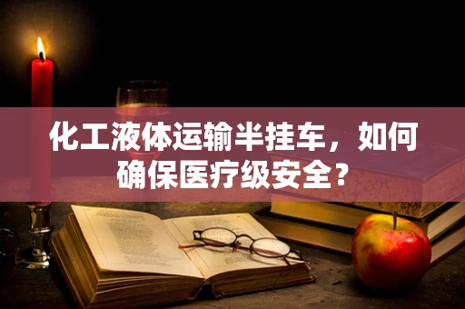 化工液体运输半挂车，如何确保医疗级安全？