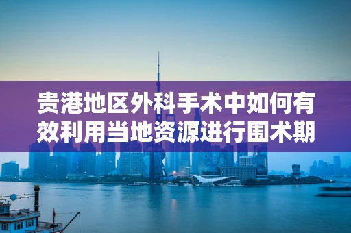 贵港地区外科手术中如何有效利用当地资源进行围术期管理？