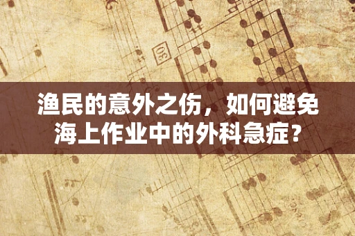渔民的意外之伤，如何避免海上作业中的外科急症？