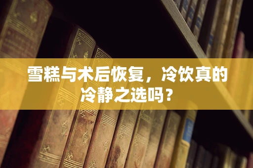 雪糕与术后恢复，冷饮真的冷静之选吗？