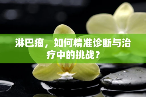 淋巴瘤，如何精准诊断与治疗中的挑战？