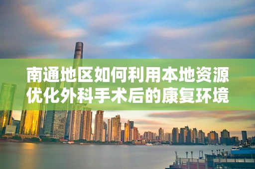 南通地区如何利用本地资源优化外科手术后的康复环境？