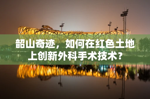 韶山奇迹，如何在红色土地上创新外科手术技术？