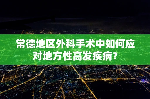 常德地区外科手术中如何应对地方性高发疾病？