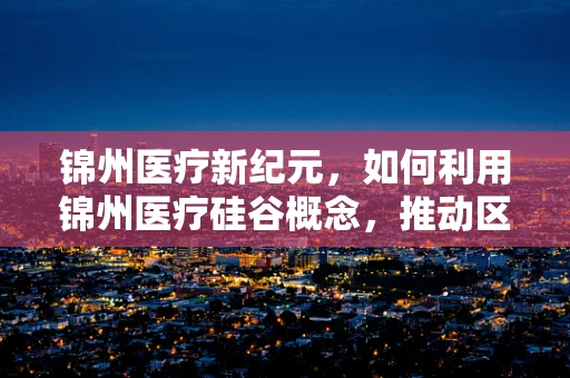 锦州医疗新纪元，如何利用锦州医疗硅谷概念，推动区域外科技术创新与交流？