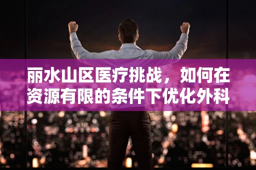 丽水山区医疗挑战，如何在资源有限的条件下优化外科手术准备？