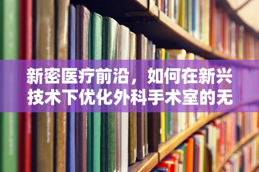 新密医疗前沿，如何在新兴技术下优化外科手术室的无菌环境？