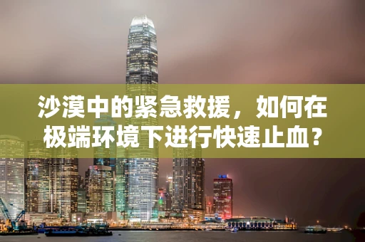 沙漠中的紧急救援，如何在极端环境下进行快速止血？