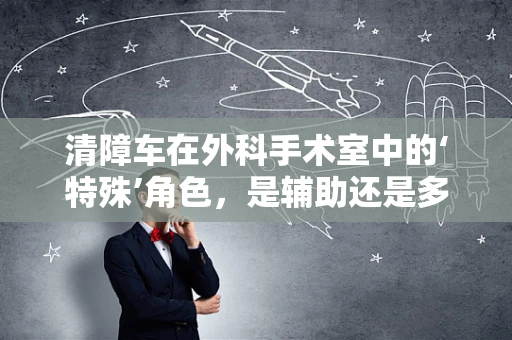 清障车在外科手术室中的‘特殊’角色，是辅助还是多余？