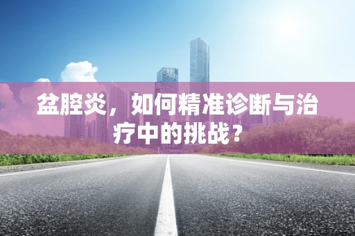 盆腔炎，如何精准诊断与治疗中的挑战？