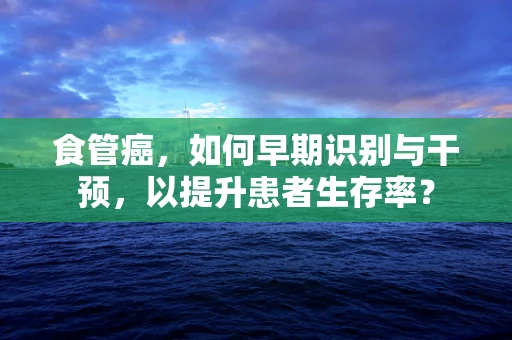 食管癌，如何早期识别与干预，以提升患者生存率？