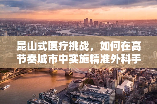 昆山式医疗挑战，如何在高节奏城市中实施精准外科手术？
