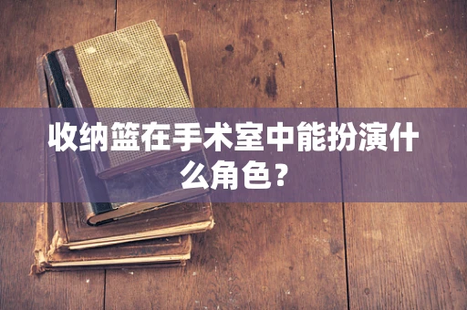 收纳篮在手术室中能扮演什么角色？