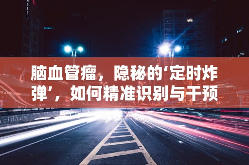脑血管瘤，隐秘的‘定时炸弹’，如何精准识别与干预？