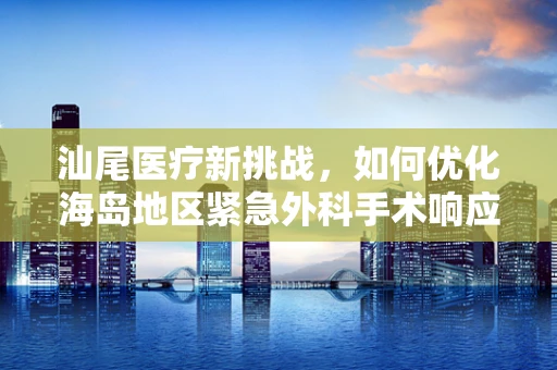 汕尾医疗新挑战，如何优化海岛地区紧急外科手术响应机制？