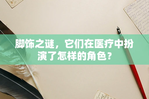 脚饰之谜，它们在医疗中扮演了怎样的角色？