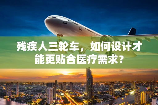 残疾人三轮车，如何设计才能更贴合医疗需求？